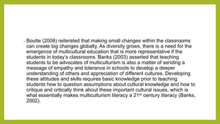 Boutte (2008) reiterated that making small changes within the classrooms
can create big changes globally. As diversity grows, there is a need for the
emergence of multicultural education that is more representative if the
students in today’s classrooms. Banks (2003) asserted that teaching
students to be advocates of multiculturism is also a matter of sending a
message of empathy and tolerance in schools to develop a deeper
understanding of others and appreciation of different cultures. Developing
these attitudes and skills requires basic knowledge prior to teaching
students how to question assumptions about cultural knowledge and how to
critique and critically think about these important cultural issues, which is
what essentially makes multiculturism literacy a 21st century literacy (Banks,
2002).
 