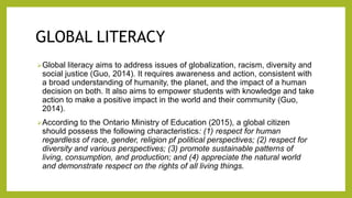 GLOBAL LITERACY
Global literacy aims to address issues of globalization, racism, diversity and
social justice (Guo, 2014). It requires awareness and action, consistent with
a broad understanding of humanity, the planet, and the impact of a human
decision on both. It also aims to empower students with knowledge and take
action to make a positive impact in the world and their community (Guo,
2014).
According to the Ontario Ministry of Education (2015), a global citizen
should possess the following characteristics: (1) respect for human
regardless of race, gender, religion pf political perspectives; (2) respect for
diversity and various perspectives; (3) promote sustainable patterns of
living, consumption, and production; and (4) appreciate the natural world
and demonstrate respect on the rights of all living things.
 