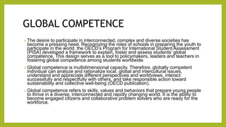 GLOBAL COMPETENCE
The desire to participate in interconnected, complex and diverse societies has
become a pressing need. Recognizing the roles of schools in preparing the youth to
participate in the world, the OECD’s Program for International Student Assessment
(PISA) developed a framework to explain, foster and assess students’ global
competence, This design serves as a tool to policymakers, leaders and teachers in
fostering global competence among students worldwide.
Global competence is multidimensional capacity. Therefore, globally competent
individual can analyze and rationalize local, global and intercultural issues,
understand and appreciate different perspectives and worldviews, interact
successfully and respectfully with others, and take responsible action toward
sustainability and collective well-being (OECD publication).
Global competence refers to skills, values and behaviors that prepare young people
to thrive in a diverse, interconnected and rapidly changing world. It is the ability to
become engaged citizens and collaborative problem solvers who are ready for the
workforce.
 