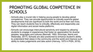 PROMOTING GLOBAL COMPETENCE IN
SCHOOLS
Schools play a crucial role in helping young people to develop global
competence. They can provide opportunities to critically examine global
developments that are significant to both the world and to their own lives.
They can teach students how to critically, effectively and responsibly use
digital information and social media platforms.
Schools can encourage intercultural sensitivity and respect by allowing
students to engage in experiences that foster an appreciation for diverse
peoples, languages and cultures (Bennett, 1993; Sinicrope, Norris and
Watanabe, 2017). Schools are also positioned to enhance student’s ability
to understand their place in the community and the world and improve such
ability to make judgements and take action (Hanvey, 1975 in PISA, 2018).
 