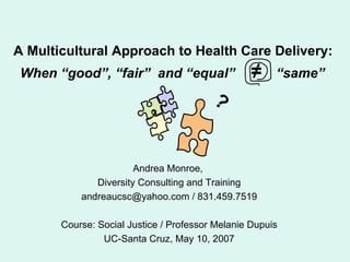 A Multicultural Approach to Health Care Delivery:   When “good”, “fair”  and “equal”  ≠   “same”   Andrea Monroe,  Diversity Consulting and Training andreaucsc@yahoo.com / 831.459.7519 Course: Social Justice / Professor Melanie Dupuis UC-Santa Cruz, May 10, 2007 ? 