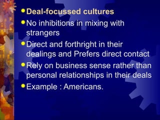 Deal-focussed cultures
No inhibitions in mixing with
strangers
Direct and forthright in their
dealings and Prefers direct contact
Rely on business sense rather than
personal relationships in their deals
Example : Americans.
 