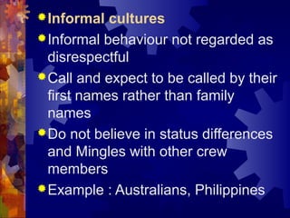 Informal cultures
Informal behaviour not regarded as
disrespectful
Call and expect to be called by their
first names rather than family
names
Do not believe in status differences
and Mingles with other crew
members
Example : Australians, Philippines
 