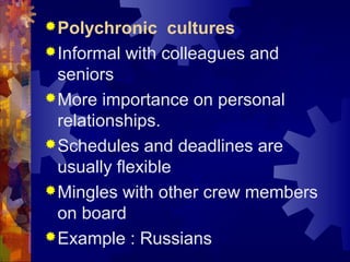 Polychronic cultures
Informal with colleagues and
seniors
More importance on personal
relationships.
Schedules and deadlines are
usually flexible
Mingles with other crew members
on board
Example : Russians
 