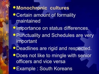 Monochronic cultures
Certain amount of formality
maintained
Importance on status differences.
Punctuality and Schedules are very
important
Deadlines are rigid and respected.
Does not like to mingle with senior
officers and vice versa
Example : South Koreans
 