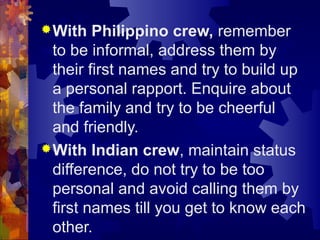 With Philippino crew, remember
to be informal, address them by
their first names and try to build up
a personal rapport. Enquire about
the family and try to be cheerful
and friendly.
With Indian crew, maintain status
difference, do not try to be too
personal and avoid calling them by
first names till you get to know each
other.
 
