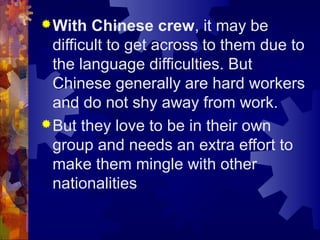 With Chinese crew, it may be
difficult to get across to them due to
the language difficulties. But
Chinese generally are hard workers
and do not shy away from work.
But they love to be in their own
group and needs an extra effort to
make them mingle with other
nationalities
 