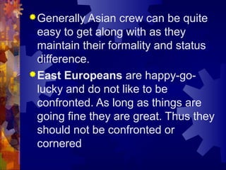 Generally Asian crew can be quite
easy to get along with as they
maintain their formality and status
difference.
East Europeans are happy-go-
lucky and do not like to be
confronted. As long as things are
going fine they are great. Thus they
should not be confronted or
cornered
 