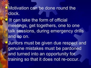 Motivation can be done round the
clock.
 It can take the form of official
meetings, get togethers, one to one
talk sessions, during emergency drills
and so on.
Juniors must be given due respect and
genuine mistakes must be pardoned
and turned into an opportunity for
training so that it does not re-occur.
 