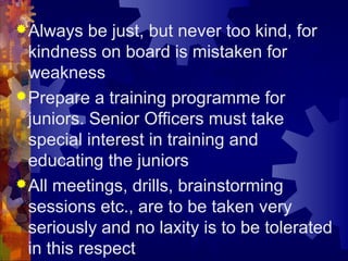 Always be just, but never too kind, for
kindness on board is mistaken for
weakness
Prepare a training programme for
juniors. Senior Officers must take
special interest in training and
educating the juniors
All meetings, drills, brainstorming
sessions etc., are to be taken very
seriously and no laxity is to be tolerated
in this respect
 