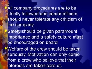 All company procedures are to be
strictly followed and senior officers
should never tolerate any criticism of
the company
Safety should be given paramount
importance and a safety culture must
be encouraged on board
Welfare of the crew should be taken
seriously. Motivation can only come
from a crew who believe that their
interests are taken care of.
 