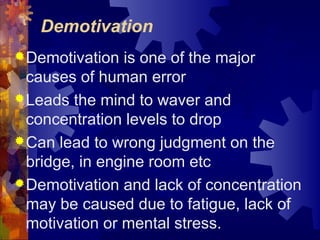 Demotivation
Demotivation is one of the major
causes of human error
Leads the mind to waver and
concentration levels to drop
Can lead to wrong judgment on the
bridge, in engine room etc
Demotivation and lack of concentration
may be caused due to fatigue, lack of
motivation or mental stress.
 