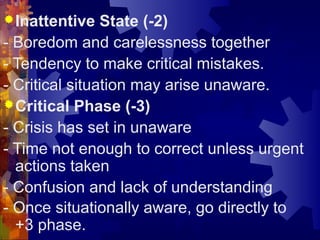 Inattentive State (-2)
- Boredom and carelessness together
- Tendency to make critical mistakes.
- Critical situation may arise unaware.
Critical Phase (-3)
- Crisis has set in unaware
- Time not enough to correct unless urgent
actions taken
- Confusion and lack of understanding
- Once situationally aware, go directly to
+3 phase.
 
