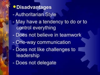 Disadvantages
- Authoritarian Style
- May have a tendency to do or to
control everything
- Does not believe in teamwork
- One-way communication
- Does not like challenges to
leadership
- Does not delegate
 