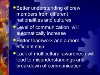 Better understanding of crew
members from different
nationalities and cultures
Level of communication will
automatically increase
Better teamwork and a more
efficient ship
Lack of multicultural awareness will
lead to misunderstandings and
breakdown of communication
 