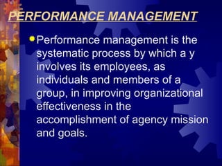 PERFORMANCE MANAGEMENT
Performance management is the
systematic process by which a y
involves its employees, as
individuals and members of a
group, in improving organizational
effectiveness in the
accomplishment of agency mission
and goals.
 