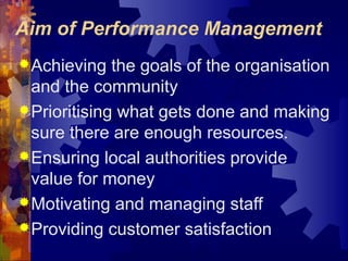 Aim of Performance Management
Achieving the goals of the organisation
and the community
Prioritising what gets done and making
sure there are enough resources.
Ensuring local authorities provide
value for money
Motivating and managing staff
Providing customer satisfaction
 