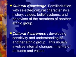 Cultural Knowledge: Familiarization
with selected cultural characteristics,
history, values, belief systems, and
behaviors of the members of another
ethnic group.
Cultural Awareness : developing
sensitivity and understanding of
another ethnic group. This usually
involves internal changes in terms of
attitudes and values.
 