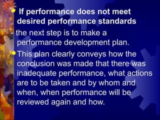  If performance does not meet
desired performance standards
- the next step is to make a
performance development plan.
This plan clearly conveys how the
conclusion was made that there was
inadequate performance, what actions
are to be taken and by whom and
when, when performance will be
reviewed again and how.
 
