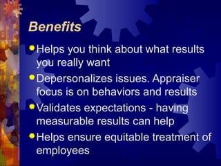 Benefits
Helps you think about what results
you really want
Depersonalizes issues. Appraiser
focus is on behaviors and results
Validates expectations - having
measurable results can help
Helps ensure equitable treatment of
employees
 