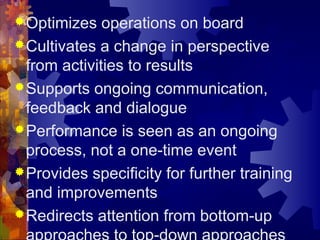 Optimizes operations on board
Cultivates a change in perspective
from activities to results
Supports ongoing communication,
feedback and dialogue
Performance is seen as an ongoing
process, not a one-time event
Provides specificity for further training
and improvements
Redirects attention from bottom-up
 