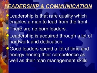 LEADERSHIP & COMMUNICATION
Leadership is that rare quality which
enables a man to lead from the front.
There are no born leaders.
Leadership is acquired through a lot of
hardwork and dedication.
Good leaders spend a lot of time and
energy honing their competence as
well as their man management skills
 