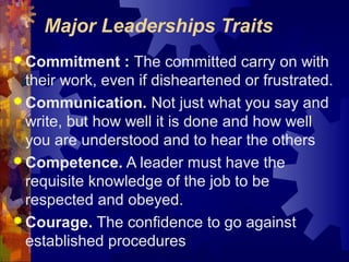 Major Leaderships Traits
 Commitment : The committed carry on with
their work, even if disheartened or frustrated.
 Communication. Not just what you say and
write, but how well it is done and how well
you are understood and to hear the others
 Competence. A leader must have the
requisite knowledge of the job to be
respected and obeyed.
 Courage. The confidence to go against
established procedures
 