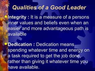Qualities of a Good Leader
Integrity : It is a measure of a persons
inner values and beliefs even when an
easier and more advantageous path is
available
Dedication : Dedication means
spending whatever time and energy on
a task required to get the job done,
rather than giving it whatever time you
have available.
 