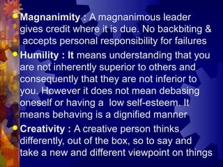  Magnanimity : A magnanimous leader
gives credit where it is due. No backbiting &
accepts personal responsibility for failures
 Humility : It means understanding that you
are not inherently superior to others and
consequently that they are not inferior to
you. However it does not mean debasing
oneself or having a low self-esteem. It
means behaving is a dignified manner
 Creativity : A creative person thinks
differently, out of the box, so to say and
take a new and different viewpoint on things
 