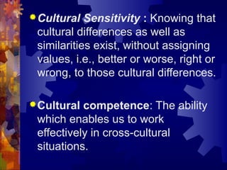 Cultural Sensitivity : Knowing that
cultural differences as well as
similarities exist, without assigning
values, i.e., better or worse, right or
wrong, to those cultural differences.
Cultural competence: The ability
which enables us to work
effectively in cross-cultural
situations.
 