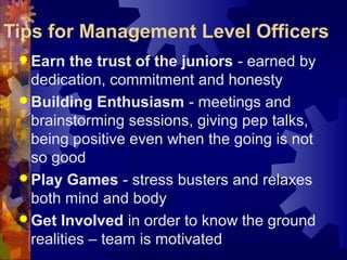 Tips for Management Level Officers
 Earn the trust of the juniors - earned by
dedication, commitment and honesty
 Building Enthusiasm - meetings and
brainstorming sessions, giving pep talks,
being positive even when the going is not
so good
 Play Games - stress busters and relaxes
both mind and body
 Get Involved in order to know the ground
realities – team is motivated
 