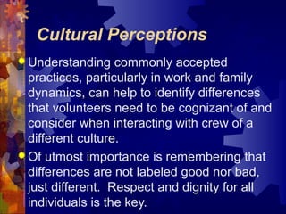 Cultural Perceptions
 Understanding commonly accepted
practices, particularly in work and family
dynamics, can help to identify differences
that volunteers need to be cognizant of and
consider when interacting with crew of a
different culture.
 Of utmost importance is remembering that
differences are not labeled good nor bad,
just different. Respect and dignity for all
individuals is the key.
 