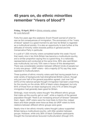 45 years on, do ethnic minorities
remember “rivers of blood”?
Friday, 19 April, 2013 in Ethnic minority voters
By Lord Ashcroft
Forty-five years ago this weekend, Enoch Powell warned of what he
saw as the consequences of immigration. The anniversary of the “rivers
of blood” speech is a good moment to ask how far Britain is regarded
as a multicultural society. It is also an opportunity to look further at the
attitudes of minority voters towards politics in general and the
Conservative Party in particular.
In a poll of 1,035 minority voters completed earlier this week I found
that nearly nine in ten think Britain has become a multicultural country,
and a similar proportion saying this is a good thing. In a nationally
representative poll conducted at the same time, 90% also said Britain
was multicultural, but only 70% were in favour of this development.
There was considerable variation between different kinds of people but
in only one group – UKIP voters – did a majority (57%) say they were
opposed to multiculturalism.
Three quarters of ethnic minority voters said that having people from a
wide variety of backgrounds had strengthened British culture, though
only just over half of the general population agreed. Just over half
(54%) of the national sample thought immigration had been a bad thing
for the country on the whole. 80% of black voters disagreed, but only
64% of those from an Asian background; only 51% of Sikhs thought
immigration had generally been good for Britain.
Strikingly, most minority voters thought “the different ethnic groups
that make up this country get on well”, while a majority of the general
population thought “there is an increasing amount of tension” between
them. Again, UKIP voters were the most likely to think this; indeed
black and Asian people were twice as likely as UKIP voters to think
relations between different ethnic groups were good.
Nearly nine in ten ethnic minority voters thought Labour supported
Britain being a multicultural country, with little variation between
groups. However, while only 38% of black Caribbean participants
thought the Conservatives favoured multiculturalism (though 44%
 