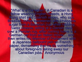 &quot;What is a Canadian? A Canadian is a fellow wearing English tweeds, a Hong Kong shirt and Spanish shoes, who sips Brazilian coffee sweetened with Philippine sugar from a Bavarian cup while nibbling Swiss cheese, sitting at a Danish desk over a Persian rug, after coming home in a German car from an Italian movie… and then writes his Member of Parliament with a Japanese ballpoint pen on French paper, demanding that he do something about foreigners taking away our Canadian jobs.&quot; Anonymous  