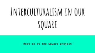 Interculturalism in our
square
Meet me at the Square project
 