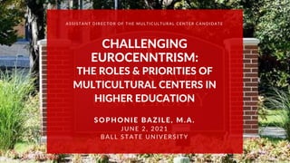 CHALLENGING
EUROCENNTRISM:
THE ROLES & PRIORITIES OF
MULTICULTURAL CENTERS IN
HIGHER EDUCATION
SOPHONIE BAZILE, M.A.
JUNE 2, 2021
BALL STATE UNIVERSITY
ASSISTANT DIRECTOR OF THE MULTICULTURAL CENTER CANDIDATE
 
