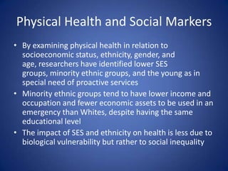 Physical Health and Social MarkersBy examining physical health in relation to socioeconomic status, ethnicity, gender, and age, researchers have identified lower SES groups, minority ethnic groups, and the young as in special need of proactive servicesMinority ethnic groups tend to have lower income and occupation and fewer economic assets to be used in an emergency than Whites, despite having the same educational levelThe impact of SES and ethnicity on health is less due to biological vulnerability but rather to social inequality
