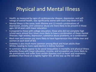 Physical and Mental IllnessHealth, as measured by signs of cardiovascular disease, depression, and self-ratings of overall health, was significantly worse with each step down in SESMental illness is the same; both lifetime and 12-month combinations of depression, anxiety, and substance abuse are more likely to be present in those ages 18-54 years with lower educationCompared to those with college education, those who did not complete high school were almost four times more likely to have a combination of these mental illnesses: high anxiety, depression, substance abuse problems, or a combinationBlack men and women are more likely to have hypertension than White men and women at each level of SESDiabetes is also much more common among Black and Asian adults than Whites, leading to more rapid decline in kidney functionIn summary: there appear to be social inequalities in mortality and physical illness whereby those with lower education, income, and occupation are more likely to die prematurely and suffer from certain diseases such as heart and respiratory problems than those at a slightly higher SES, all the way up the SES scale