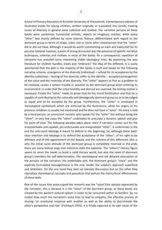 2
School of Primary Education of Aristotle University of Thessaloniki. Contemporary editions of
illustrated books for young children, written originally or translated into Greek, treating
issues of diversity in general were collected and studied. The narrative persons of these
books were sometimes humanized animals, objects or imaginary entities, while every
“other” was mainly defined by some exterior feature, differentiated with regard to the
dominant group in terms of shape, color, size or some other characteristic that the “other”
did or did not have. Although it would be worth commenting on each and every text for its
peculiar notional nuances, a point of strong discussion was the presence of specific narrative
techniques, schemas and motives in most of the books. As a consequence, repetition of
constants has revealed some interesting stable ideological lines. By examining the way
literature for children handles, treats and “embraces” the idea of the different, it is easily
ascertained that the plot in the majority of the books is built and based on the following
narrative schema: emergence of the diversity (individual) – refusal for its acceptance by the
identity (collective) – testing of the diversity /offer to the identity – acceptance/recognition
of the value and the necessity of the diversity. The ”other” appears at first as a problem to
be resolved, causes a certain trouble or vexation to the dominant group when entering its
environment; in order that the initial hostility and distrust are reversed, the testing motive is
necessary. Finally the “other” needs to prove that he has moral fortification and that he is
capable of contributing to the culturally and ideologically dominant group so as to be judged
as equal and to be accepted by the group. Furthermore, the “other” is enveloped in
stereotypical symbolisms which are enforced by the illustrations, while his origins or his
previous condition is usually not mentioned and he does not have a “voice”. His story is told
by a third person, an omniscient narrator who speaks for the “other” but without being the
“other”. In very few cases the “other” undertakes to articulate a dynamic speech and give
his point of view. The following paradox takes place: even if narration comes out for the
irreproachable and capable, yet unfortunate and marginalized “other”, it undermines in the
end the anti-racist ideology it meant to defend in the beginning. So, although these texts’
clear intention and ideology is to defend the acceptance of the “other”, of his right to be
different and of the appointment of the beauty and the richness of this difference (this is
why the initial racist attitude of the dominant group is completely reversed in the end),
there are many textual sings that intend to state the opposite. The “other’s” literary figure
seems to serve the needs to build a solid literary world, but also the need of dominant
group’s members for self-determination. The stereotypical and not detailed description of
the persons of the narration, the predictable plot, the dominant group’s “voice” and the
explicitly formulated message/moral in the end, render the subject’s approach superficial
and schematic. On the one hand they dam up relevant discussions but on the other they
reproduce stereotypical concepts and prejudices that pollute the intercultural effectiveness
of these texts.
One of the issues that preoccupied the research was the “voice”/the opinion expressed by
the narration; this is because it is the “voice” of the dominant group, as these books are
created by the western cultural system in order to be consumed within its borders. So, no
matter how much the narration’s voice tries to lead to empathy, the effective process of
sharing “an emotional response with another as well as the ability to discriminate the
other’s perspective and role” (Feshbach 1975), it is finally captured in its own vision of the
 