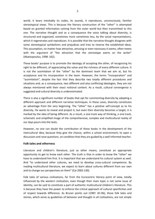 3
world, it bears inevitably its codes, its sounds, it reproduces, unconsciously, familiar
stereotypical views. This is because the literary construction of the “other” is attempted
based on granted information coming from the outer world but then transmitted to this
one. The narrative thought and as a consequence the voice talking about diversity, is
structured and organized, sometimes more sometimes less, by the social representations,
which it regenerates and reproduces. It is possible that the narrative thought disagrees with
some stereotypical symbolisms and prejudices and tries to reverse the established ideas.
This assumption, no matter how attractive, amusing or even necessary it seems, often meets
with the argument of “the attraction that the stereotype exerts on the writer”
(Abatzopoulou, 1998: 162).
These books’ purpose is to promote the ideology of accepting the other, of recognizing his
right to be different, of appreciating the value and the richness of every different culture. It
is not the assimilation of the “other” by the dominant team that we aim at, but his
acceptance and his incorporation in the team. However, the terms “incorporation” and
“assimilation”, despite the fact that they describe two totally different procedures and
situations and, as a consequence, two different and also conflicting ideologies, they are not
always mentioned with their exact notional content. As a result, cultural convergence is
suggested and cultural diversity is underestimated.
There is also a significant number of books that opt for commenting diversity by adopting a
different approach and different narrative techniques. In these cases, diversity constitutes
an advantage from the very beginning. The “other” has a positive self-concept as to his
diversity. He wants to reveal and project it, but even then diversity becomes a target, it is
marked by the idea of being different. As a result, a one-track way of thinking, a one-track,
schematic and simplified image of the comprehensive, complex and multicultural reality of
our days pours into the texts.
However, no one can doubt the contribution of these books in the development of the
intercultural idea; because they give the chance, within a school environment, to open a
discussion and raise questions, on condition that they are guided by a well informed teacher.
Folk tales and otherness
Literature and children’s literature, just as other means, constitute an appropriate
opportunity to get to know each other. The truth is that in order to know the “other” we
have to understand him first. It is important that we understand his cultural system as well.
And “to understand other cultures, we need to develop cross-cultural competence. By
reading multicultural literature, we expect to learn about cultures different from our own
and to change our perspectives on them” (Cai 2002:130).
Folk tales of various civilizations, far from the Eurocentric literary point of view, totally
influenced by the western civilization, even though their main topic is not some issue of
identity, can be said to constitute a part of authentic multicultural children’s literature. This
is because they have the power to enforce the critical approach of cultural specificities and
of respect towards difference. As Bruner points out (1987: 81-96), those folk tales and
stories, which serve as guidelines of behavior and thought in all civilizations, are not simple
 