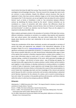 4
moral stories that show the right from wrong. They transmit to children some truths having
sociological and anthropologic dimension. They also transmit the message that some truths
are common in every civilization. Despite the different cultural structures that may be
registered in them, they have common collective images as to the human being. Mingshui
Cai proposes that “in the classroom, we can put together texts sets about the same universal
themes” (such as family or friendship) in order to “see connections between different
cultures by identifying the themes shared by the stories”. Cultural similarities can be
considered as a means of connection with other cultures. But differences should be
discussed as well. Because “besides universal themes, there are themes of racial prejudice
and discrimination” on which our attention must be focused. These are the subjects it is
important to talk about (Cai 2002: 126).
When students participate actively in the procedure of narration of folk tales from various,
different civilizations, sometimes as narrators or as auditors, they examine and reexamine
their own cultural system, their prejudices, they spot cultural models, they “think more
deeply about diversity and their own relationship to the social construction of identity”
(Mello 2001).
Taking into consideration all the above mentioned, narration and especially re-narration of
various folk tales and experiences was adopted in the Intercultural Laboratory of the
European Project Pi.n.o.k.i.o. (www.pinokioproject.eu) as a basic practice, often with the
significant contribution and cooperation of parents. It is important to mention that students
from various scientific fields (let us to refer Jerome Bruner indicatively) often argue in favor
of the opinion that narration is therefore important both as content and as method. It is a
way to give information about an event and it is also a method of thought, a vehicle of
meaning making, a method of interpretation of the event, which generates knowledge and
feelings. It is a unique - and intrinsic to human nature - way of thinking and arguing. The
narrated stories offer opportunities for creative activities in which children will be invited to
work together, to take initiatives, to develop mechanisms to resolve problems, to complete
a variety of types of expression, to gain experience and manage those already existing, to
understand the price of certain choices, to think about the causes of their preconceptions, to
enrich finally their knowledge data bank and their knowledge of the internal and external
world. Because the skill in narrative construction and narrative understanding is substantial
and of decisive importance for the cohesion of a culture, and is crucial to constructing our
lives and a ‘place’ for ourselves in the possible world we will encounter, and find an identity
within the culture in which we live and grow up (Bruner 1999:40).
Bibliography
Abatzopoulou, F. (1998) Persecution of the “other”. The image of Jewish in Literature, Issues of history
and fiction (in Greek), Athens: Themelio.
Bruner, J. (5
1999). The Culture of Education, Havard University Press.
Bruner, J. (1987). “The transactional self”. In: Bruner, J. & H. Haste (eds). Making Sense. The child’s
construction of the world, London: Methuen & Co, 81-96.
Cai, M. (2002). Multicultural Literature for Children and Young Adults: Reflections on Critical Issues,
Westport, Conn: Greenwood Press.
 
