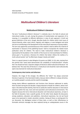 Sofia Gavriilidis
Aristotle University of Thessaloniki - Greece
Multicultural Children’s Literature
Multicultural Children’s Literature
The term “multicultural children’s literature” is relatively new in the field of cultural and
intercultural studies. As such, during the process of transformation and expansion of its
meaning, it is susceptible to different definitions in view of each approach. A brief and
general definition of the term, though, describes books for children which treat issues of
cultural diversity, either racial, ethnic, linguistic and religious, or even biological and social
and aim at contributing to the development of the intercultural awareness of young readers.
The term was apparently conceived because of the student’s need to define this material of
examination or because of the publishing houses’ need to incorporate the related recent
publication series for children. The need to make multicultural children’s literature is
expressed by the foundation in the mid 60’s of the Council on Interracial Books for Children,
whose goal is “to promote a literature for children that better reflects the realities of a
multi-cultural society” and “to affect basic change in books and media”.
There is a special interest in what Mingshui Cai points out (2002: 11-15), who, starting from
the premise that “every book demonstrates the complexity of multiculturalism” remarks
that “we should not have a separate category of literature called multicultural literature”. He
believes that “the view that all literature is multicultural and should be read multiculturally
opens new channels for multicultural education”.
Contemporary short stories and otherness
However, the image of the stranger, the different, the “other” has always concerned
literature in general; it has fascinated readers, because what is different is always attractive,
as it satisfies people’s curiosity and the need for knowledge.
Having clearly different expediencies and functions than literature addressed to adults,
there has been during the last decades a large production of books for children, whose main
topic is the otherness/the identity, that tries to satisfy the need for education in intercultural
awareness within the new, more and more pluralistic and multicultural environments. This
happens because the terms intercultural education and intercultural awareness, at least in
the field of education, have a specific gravity. On the other hand, despite the discussions
among academics, educators and publishers, intercultural awareness, has not yet found
ways to be expressed in modern pluralistic societies. Having all these as starting-point for
our discussion, the ideological content of these texts, as well as their effectiveness to
formulate antiracist messages has been explored during an undergraduate course in the
 