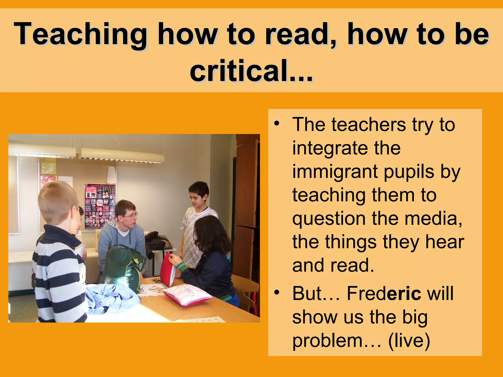 Teaching how to read, how to be critical... The teachers try to integrate the immigrant pupils by teaching them to question the media, the things they hear and read. But… Fred eric  will show us the big problem… (live) 