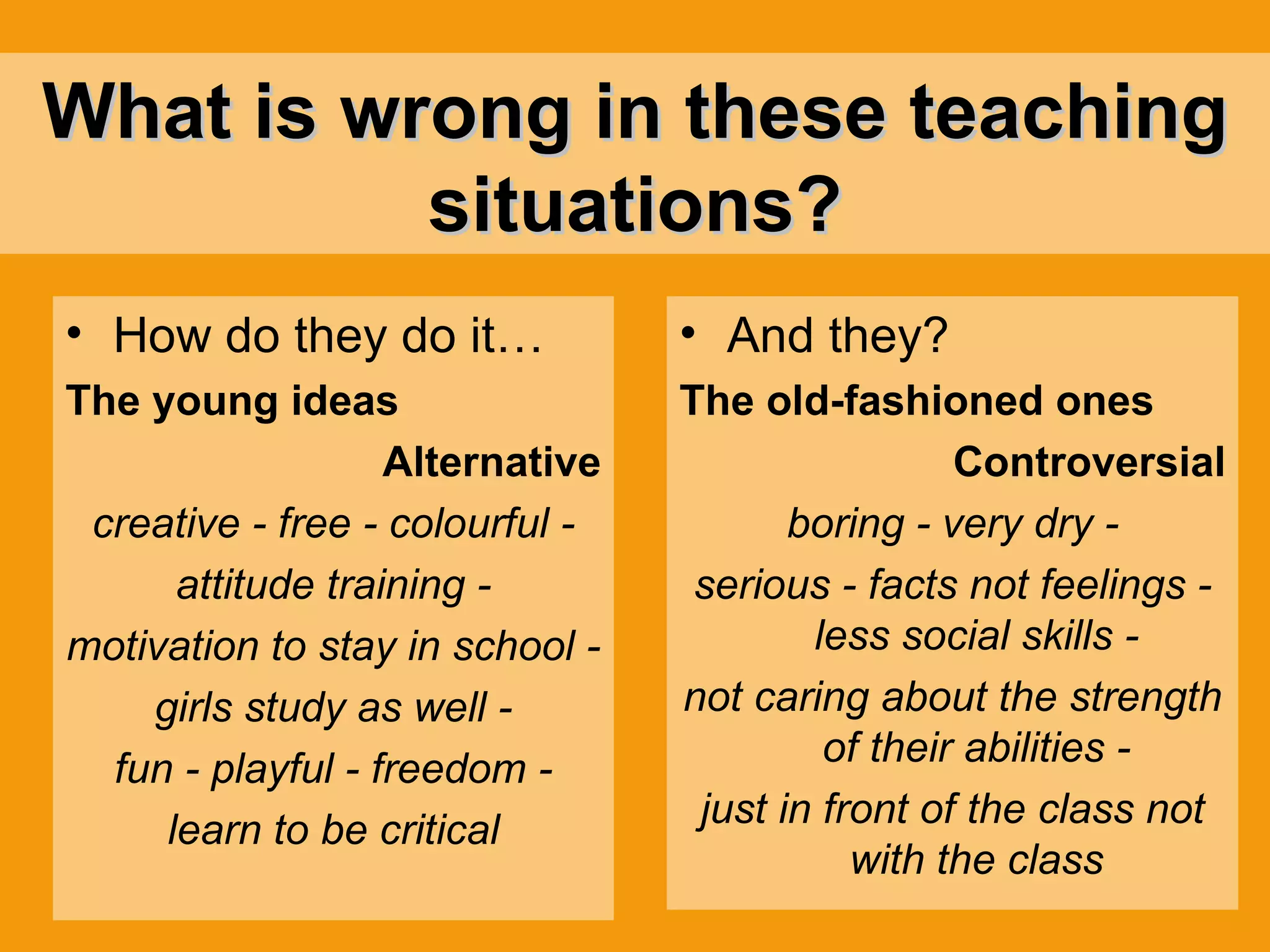 What is wrong in these teaching situations? How do they do it…   The young ideas Alternative creative - free - colourful - attitude training - motivation to stay in school - girls study as well - fun - playful - freedom - learn to be critical And they? The old-fashioned ones Controversial boring - very dry - serious - facts not feelings - less social skills - not caring about the strength of their abilities - just in front of the class not with the class 