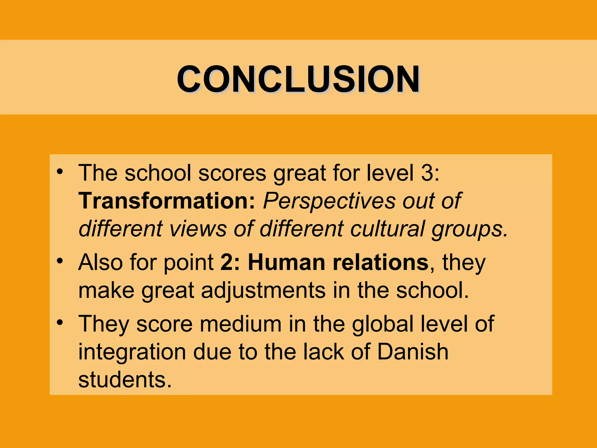 CONCLUSION The school scores great for level 3:  Transformation:  Perspectives out of different views of different cultural groups. Also for point  2:   Human relations , they make great adjustments in the school. They score medium in the global level of integration due to the lack of Danish students. 