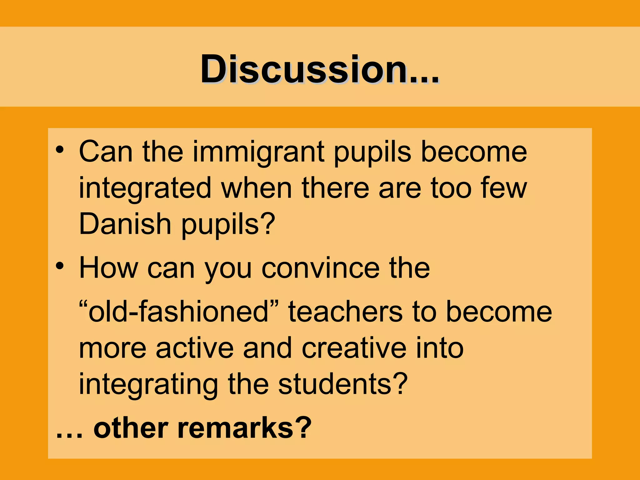 Discussion... Can the immigrant pupils become integrated when there are too few Danish pupils? How can you convince the “ old-fashioned” teachers to become more active and creative into integrating the students? …  other remarks? 