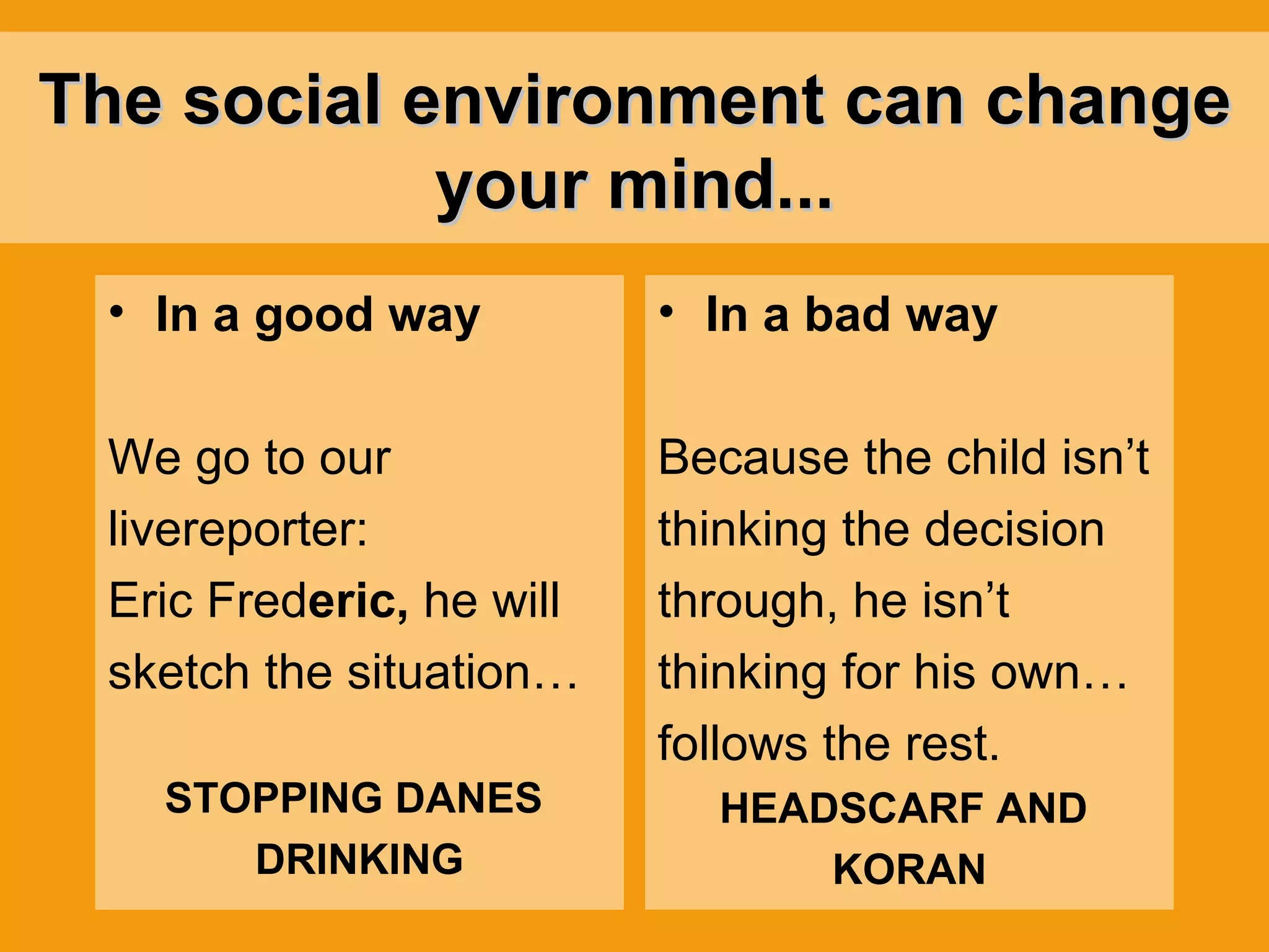 The social environment can change your mind... In a good way We go to our  livereporter: Eric Fred eric,  he will  sketch the situation… STOPPING DANES  DRINKING In a bad way Because the child isn’t thinking the decision through, he isn’t  thinking for his own… follows the rest.   HEADSCARF AND  KORAN 