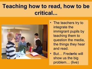 Teaching how to read, how to be critical... The teachers try to integrate the immigrant pupils by teaching them to question the media, the things they hear and read. But… Fred eric  will show us the big problem… (live) 
