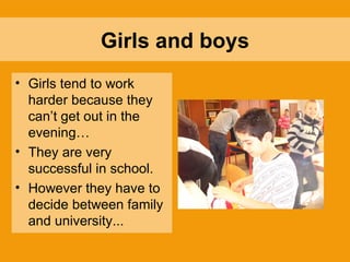Girls and boys Girls tend to work harder because they can’t get out in the evening… They are very successful in school. However they have to decide between family and university... 