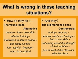 What is wrong in these teaching situations? How do they do it…   The young ideas Alternative creative - free - colourful - attitude training - motivation to stay in school - girls study as well - fun - playful - freedom - learn to be critical And they? The old-fashioned ones Controversial boring - very dry - serious - facts not feelings - less social skills - not caring about the strength of their abilities - just in front of the class not with the class 